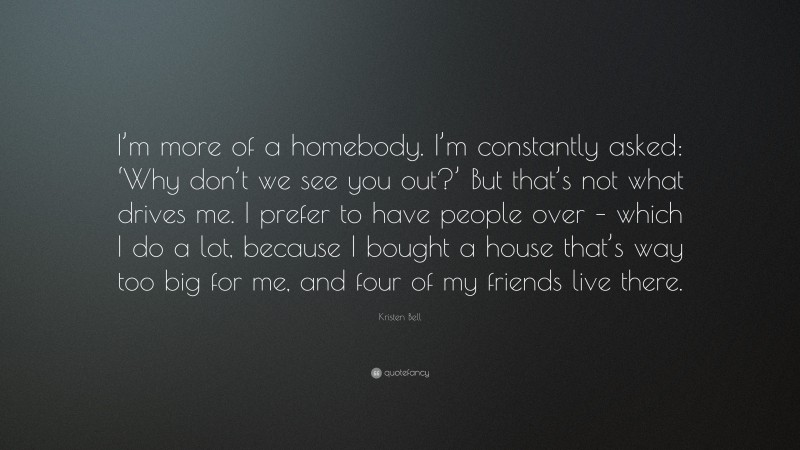 Kristen Bell Quote: “I’m more of a homebody. I’m constantly asked: ‘Why don’t we see you out?’ But that’s not what drives me. I prefer to have people over – which I do a lot, because I bought a house that’s way too big for me, and four of my friends live there.”