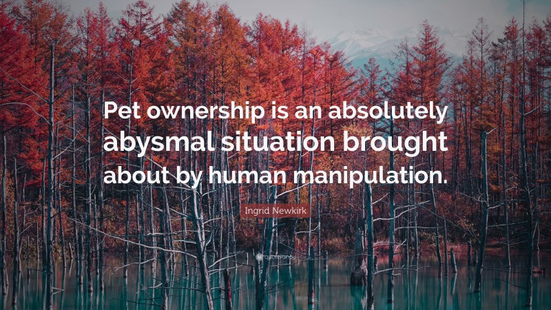 Ingrid Newkirk Quote: “Pet ownership is an absolutely abysmal situation brought about by human manipulation.”