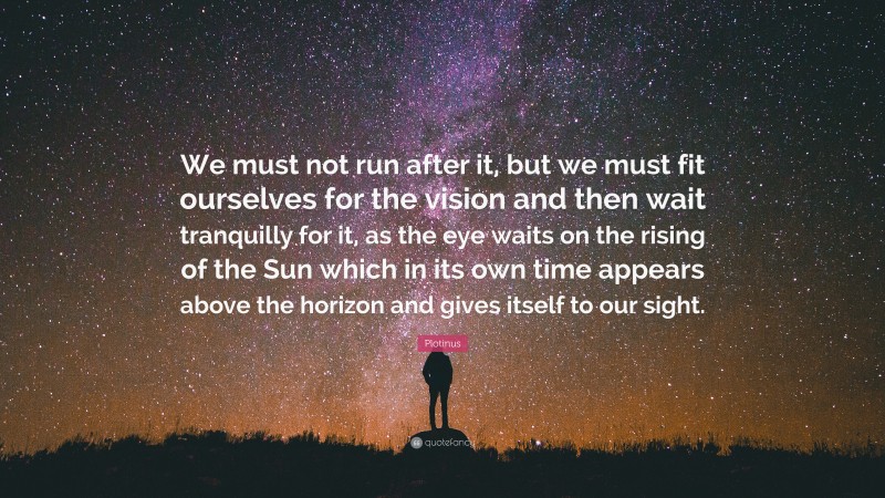 Plotinus Quote: “We must not run after it, but we must fit ourselves for the vision and then wait tranquilly for it, as the eye waits on the rising of the Sun which in its own time appears above the horizon and gives itself to our sight.”