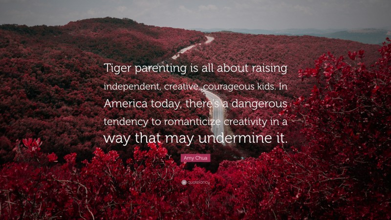 Amy Chua Quote: “Tiger parenting is all about raising independent, creative, courageous kids. In America today, there’s a dangerous tendency to romanticize creativity in a way that may undermine it.”