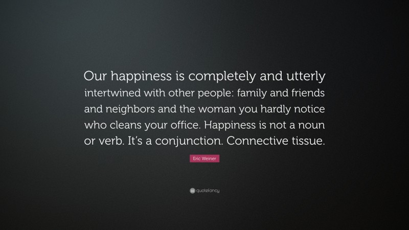 Eric Weiner Quote: “Our happiness is completely and utterly intertwined with other people: family and friends and neighbors and the woman you hardly notice who cleans your office. Happiness is not a noun or verb. It’s a conjunction. Connective tissue.”