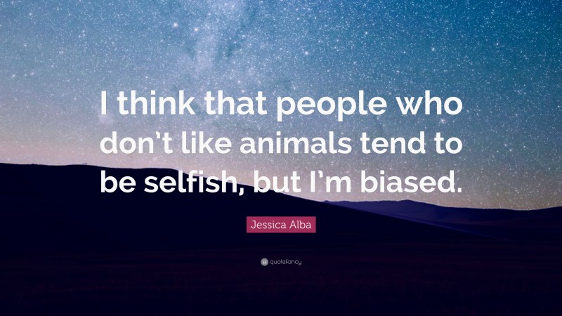 Jessica Alba Quote: “I think that people who don’t like animals tend to be selfish, but I’m biased.”