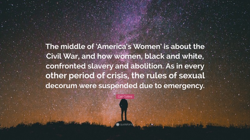 Gail Collins Quote: “The middle of ‘America’s Women’ is about the Civil War, and how women, black and white, confronted slavery and abolition. As in every other period of crisis, the rules of sexual decorum were suspended due to emergency.”