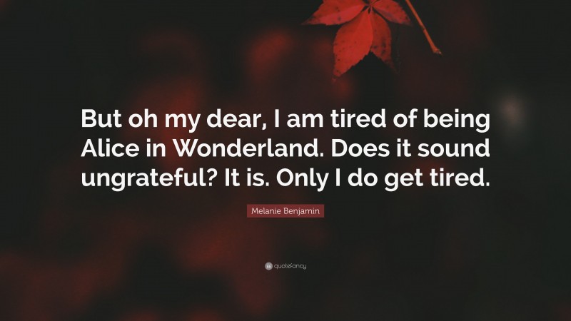 Melanie Benjamin Quote: “But oh my dear, I am tired of being Alice in Wonderland. Does it sound ungrateful? It is. Only I do get tired.”