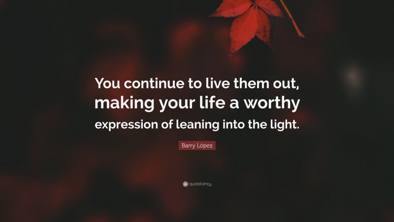 Barry López Quote: “You continue to live them out, making your life a worthy expression of leaning into the light.”
