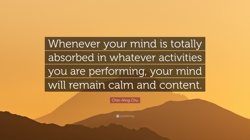 Chin-Ning Chu Quote: “Whenever your mind is totally absorbed in whatever activities you are performing, your mind will remain calm and content.”