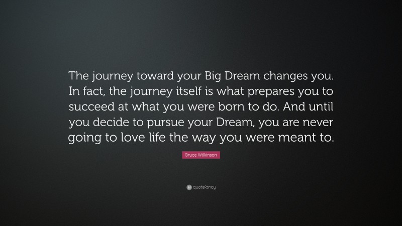 Bruce Wilkinson Quote: “The journey toward your Big Dream changes you. In fact, the journey itself is what prepares you to succeed at what you were born to do. And until you decide to pursue your Dream, you are never going to love life the way you were meant to.”
