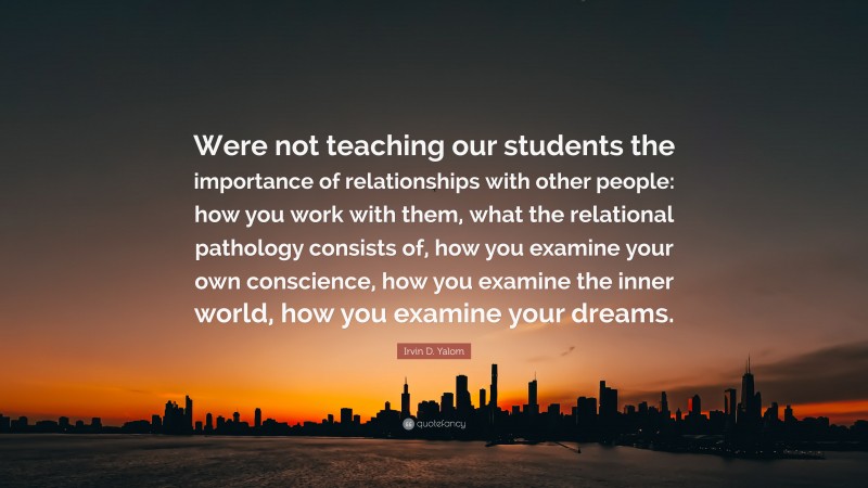 Irvin D. Yalom Quote: “Were not teaching our students the importance of relationships with other people: how you work with them, what the relational pathology consists of, how you examine your own conscience, how you examine the inner world, how you examine your dreams.”