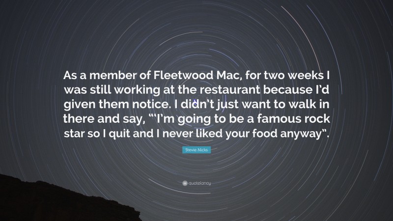 Stevie Nicks Quote: “As a member of Fleetwood Mac, for two weeks I was still working at the restaurant because I’d given them notice. I didn’t just want to walk in there and say, “‘I’m going to be a famous rock star so I quit and I never liked your food anyway”.”