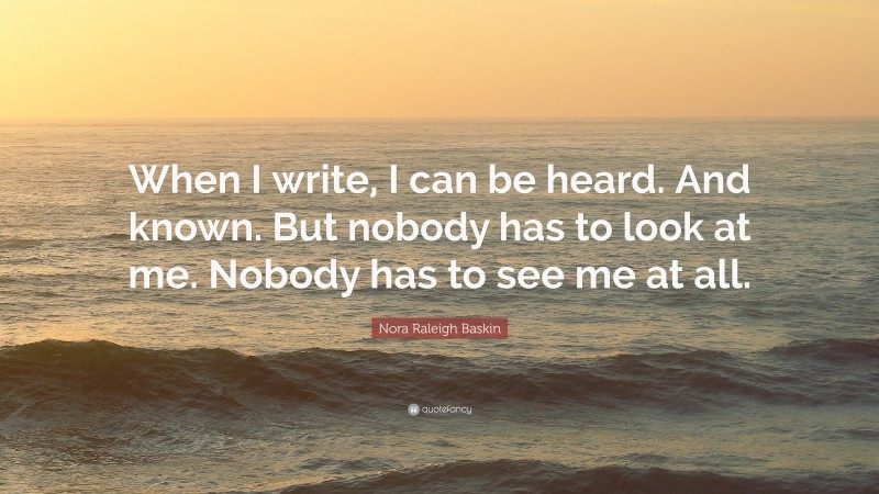 Nora Raleigh Baskin Quote: “When I write, I can be heard. And known. But nobody has to look at me. Nobody has to see me at all.”