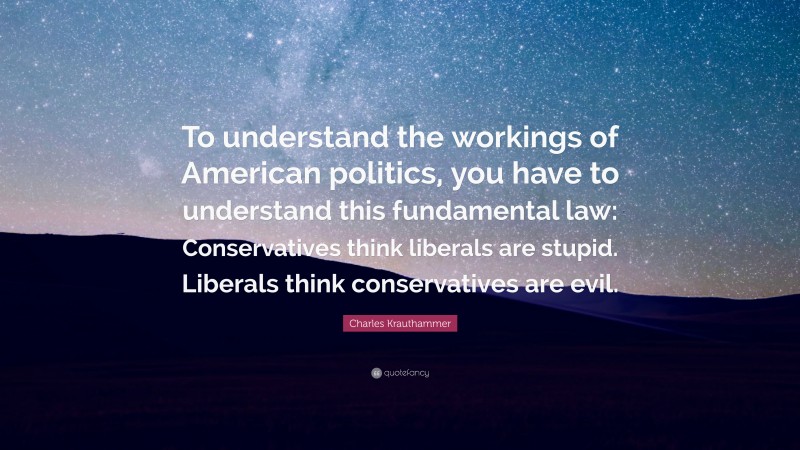 Charles Krauthammer Quote: “To understand the workings of American politics, you have to understand this fundamental law: Conservatives think liberals are stupid. Liberals think conservatives are evil.”
