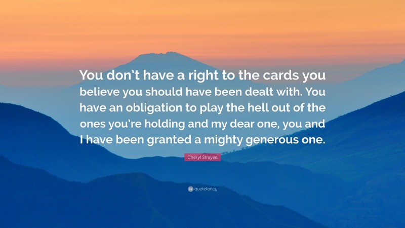 Cheryl Strayed Quote: “You don’t have a right to the cards you believe you should have been dealt with. You have an obligation to play the hell out of the ones you’re holding and my dear one, you and I have been granted a mighty generous one.”