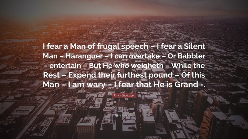 Emily Dickinson Quote: “I fear a Man of frugal speech – I fear a Silent Man – Haranguer – I can overtake – Or Babbler – entertain – But He who weigheth – While the Rest – Expend their furthest pound – Of this Man – I am wary – I fear that He is Grand -.”