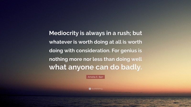 Amelia E. Barr Quote: “Mediocrity is always in a rush; but whatever is worth doing at all is worth doing with consideration. For genius is nothing more nor less than doing well what anyone can do badly.”
