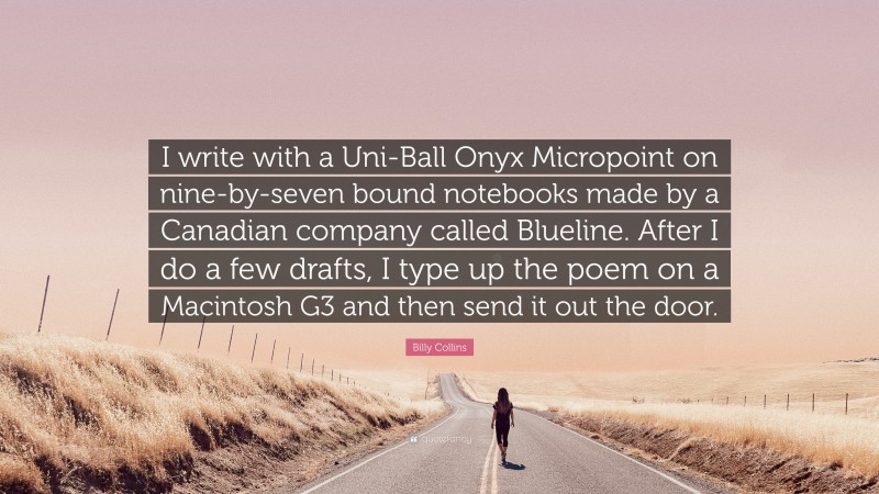 Billy Collins Quote: “I write with a Uni-Ball Onyx Micropoint on nine-by-seven bound notebooks made by a Canadian company called Blueline. After I do a few drafts, I type up the poem on a Macintosh G3 and then send it out the door.”