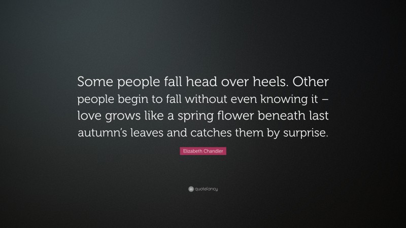 Elizabeth Chandler Quote: “Some people fall head over heels. Other people begin to fall without even knowing it – love grows like a spring flower beneath last autumn’s leaves and catches them by surprise.”