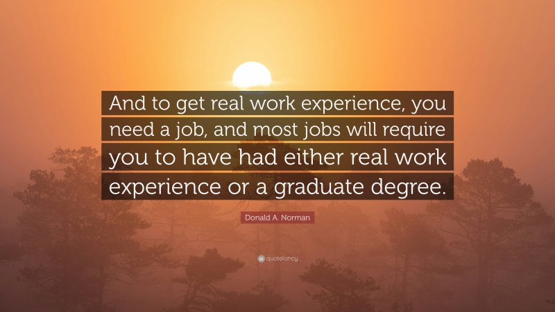 Donald A. Norman Quote: “And to get real work experience, you need a job, and most jobs will require you to have had either real work experience or a graduate degree.”