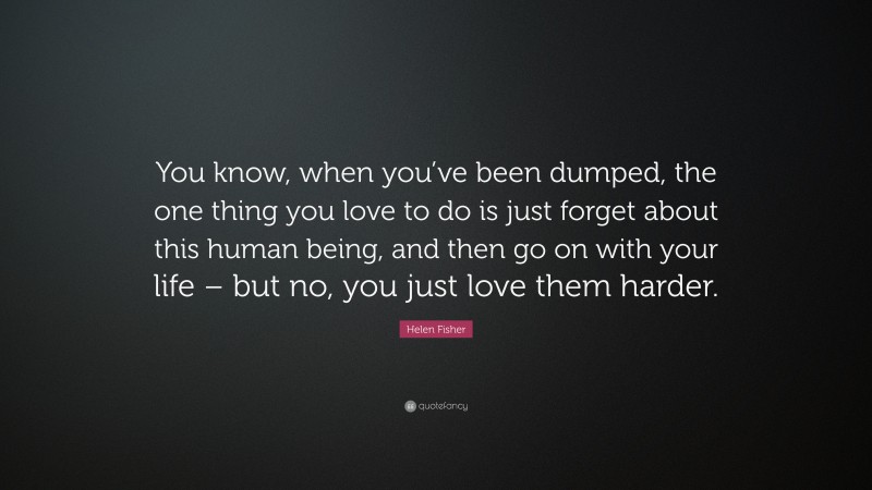 Helen Fisher Quote: “You know, when you’ve been dumped, the one thing you love to do is just forget about this human being, and then go on with your life – but no, you just love them harder.”