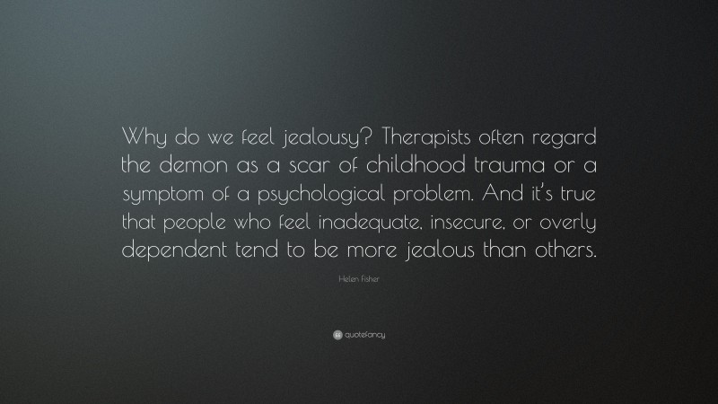 Helen Fisher Quote: “Why do we feel jealousy? Therapists often regard the demon as a scar of childhood trauma or a symptom of a psychological problem. And it’s true that people who feel inadequate, insecure, or overly dependent tend to be more jealous than others.”