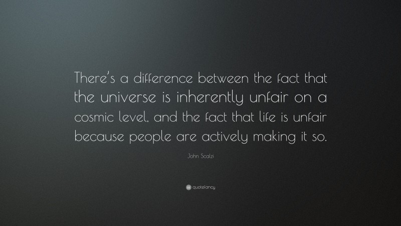 John Scalzi Quote: “There’s a difference between the fact that the universe is inherently unfair on a cosmic level, and the fact that life is unfair because people are actively making it so.”