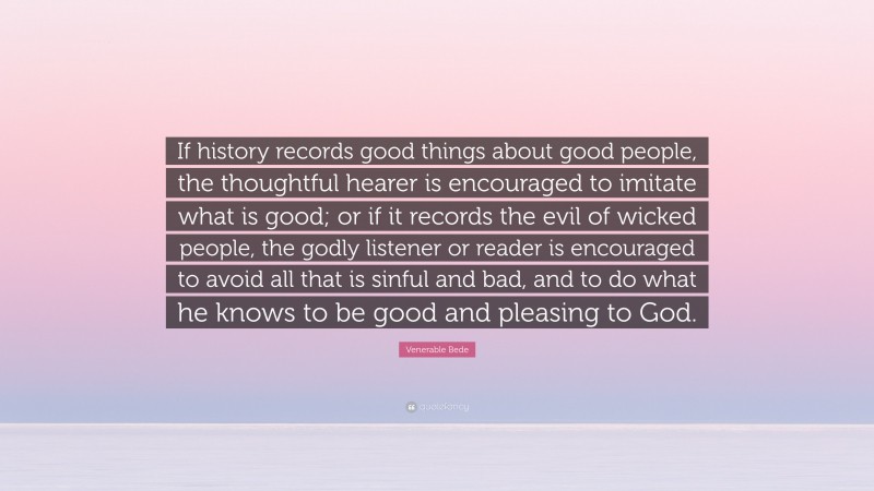 Venerable Bede Quote: “If history records good things about good people, the thoughtful hearer is encouraged to imitate what is good; or if it records the evil of wicked people, the godly listener or reader is encouraged to avoid all that is sinful and bad, and to do what he knows to be good and pleasing to God.”