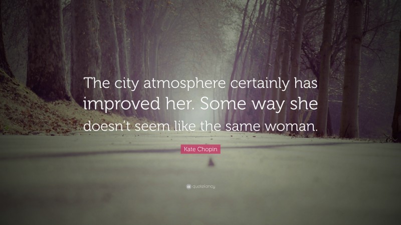 Kate Chopin Quote: “The city atmosphere certainly has improved her. Some way she doesn’t seem like the same woman.”