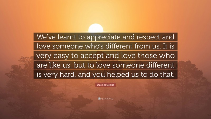 Luis Sepúlveda Quote: “We’ve learnt to appreciate and respect and love someone who’s different from us. It is very easy to accept and love those who are like us, but to love someone different is very hard, and you helped us to do that.”