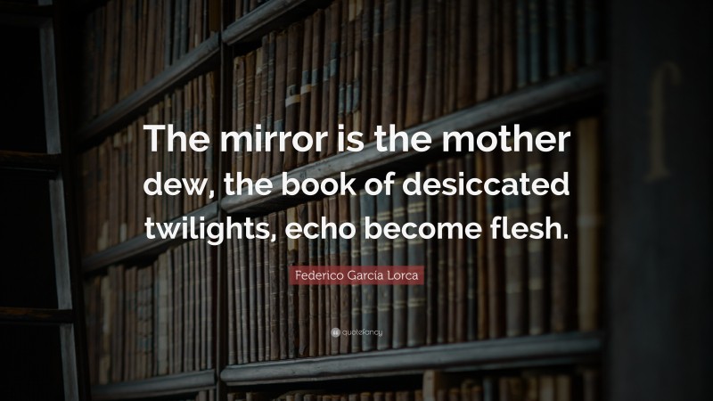 Federico García Lorca Quote: “The mirror is the mother dew, the book of desiccated twilights, echo become flesh.”