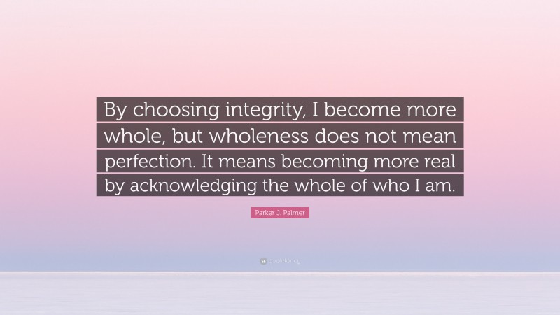 Parker J. Palmer Quote: “By choosing integrity, I become more whole, but wholeness does not mean perfection. It means becoming more real by acknowledging the whole of who I am.”