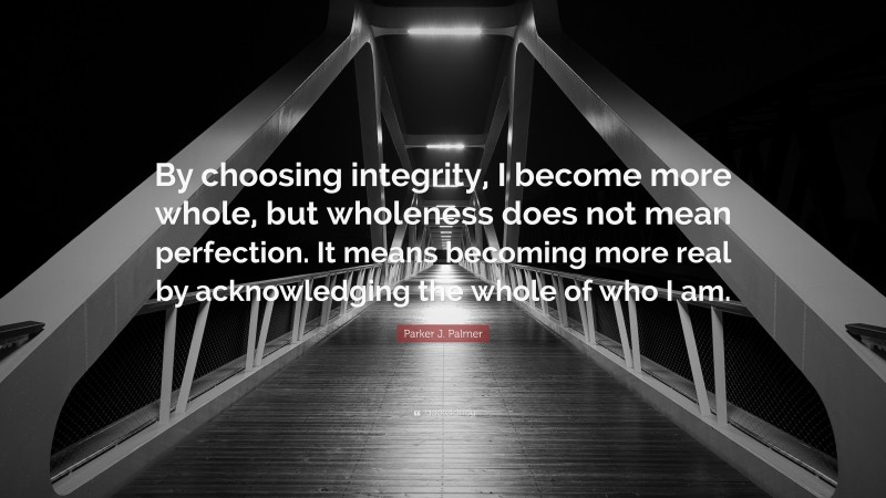 Parker J. Palmer Quote: “By choosing integrity, I become more whole, but wholeness does not mean perfection. It means becoming more real by acknowledging the whole of who I am.”