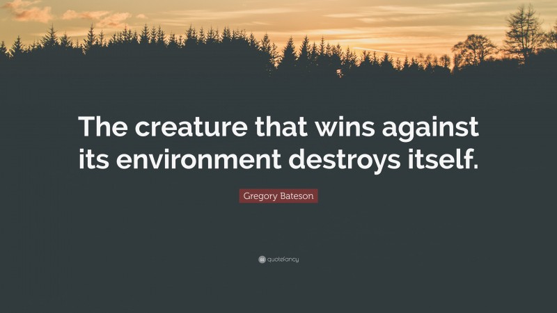 Gregory Bateson Quote: “The creature that wins against its environment destroys itself.”