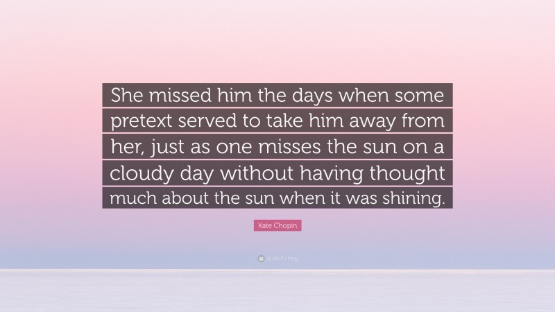 Kate Chopin Quote: “She missed him the days when some pretext served to take him away from her, just as one misses the sun on a cloudy day without having thought much about the sun when it was shining.”