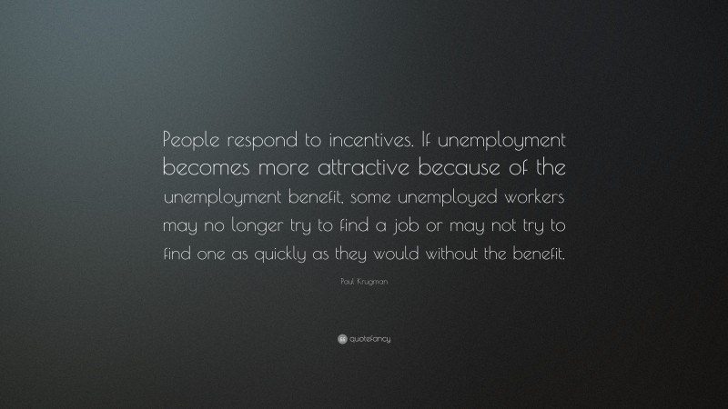 Paul Krugman Quote: “People respond to incentives. If unemployment becomes more attractive because of the unemployment benefit, some unemployed workers may no longer try to find a job or may not try to find one as quickly as they would without the benefit.”