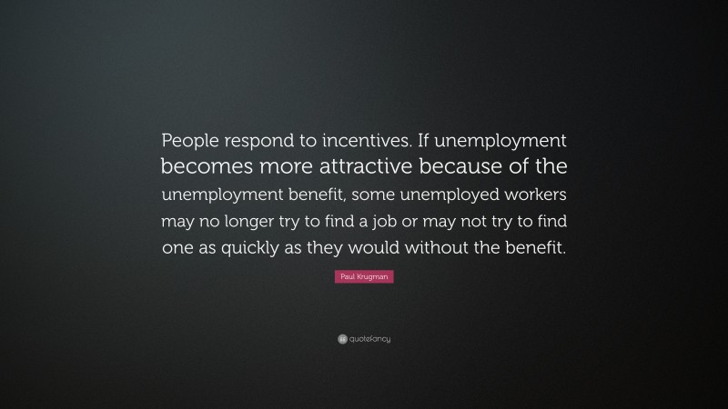 Paul Krugman Quote: “People respond to incentives. If unemployment becomes more attractive because of the unemployment benefit, some unemployed workers may no longer try to find a job or may not try to find one as quickly as they would without the benefit.”