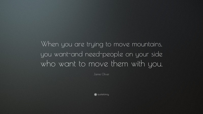 Jamie Oliver Quote: “When you are trying to move mountains, you want-and need-people on your side who want to move them with you.”