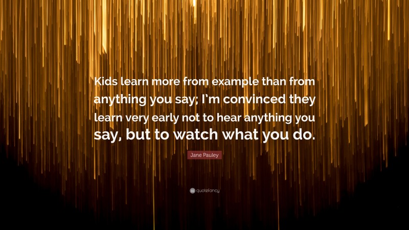 Jane Pauley Quote: “Kids learn more from example than from anything you say; I’m convinced they learn very early not to hear anything you say, but to watch what you do.”