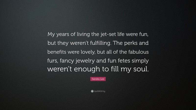Sandra Lee Quote: “My years of living the jet-set life were fun, but they weren’t fulfilling. The perks and benefits were lovely, but all of the fabulous furs, fancy jewelry and fun fetes simply weren’t enough to fill my soul.”