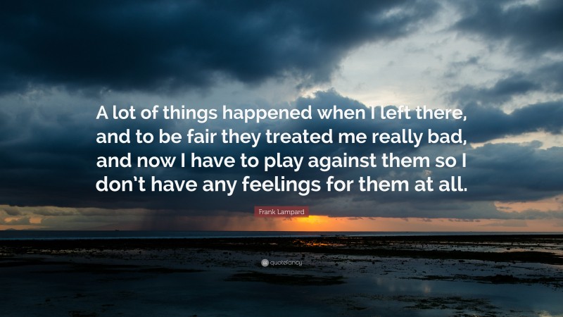 Frank Lampard Quote: “A lot of things happened when I left there, and to be fair they treated me really bad, and now I have to play against them so I don’t have any feelings for them at all.”