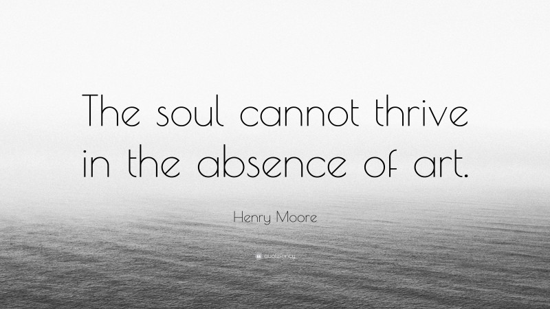 Henry Moore Quote: “The soul cannot thrive in the absence of art.”