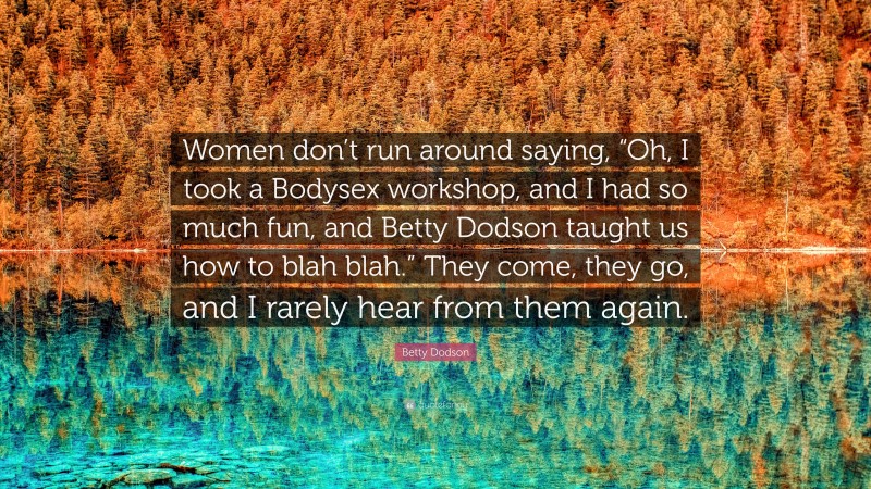 Betty Dodson Quote: “Women don’t run around saying, “Oh, I took a Bodysex workshop, and I had so much fun, and Betty Dodson taught us how to blah blah.” They come, they go, and I rarely hear from them again.”