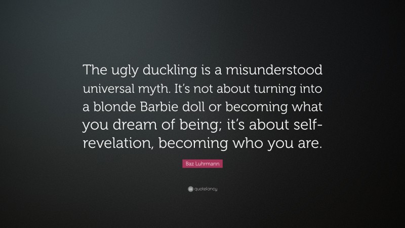 Baz Luhrmann Quote: “The ugly duckling is a misunderstood universal myth. It’s not about turning into a blonde Barbie doll or becoming what you dream of being; it’s about self-revelation, becoming who you are.”