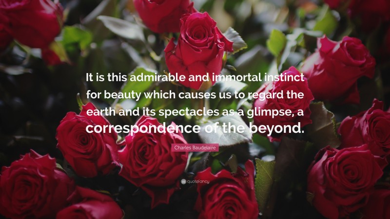 Charles Baudelaire Quote: “It is this admirable and immortal instinct for beauty which causes us to regard the earth and its spectacles as a glimpse, a correspondence of the beyond.”