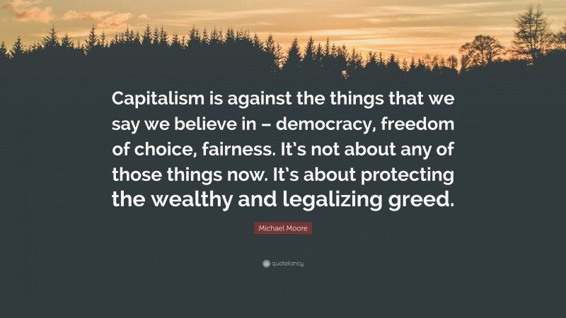 Michael Moore Quote: “Capitalism is against the things that we say we believe in – democracy, freedom of choice, fairness. It’s not about any of those things now. It’s about protecting the wealthy and legalizing greed.”