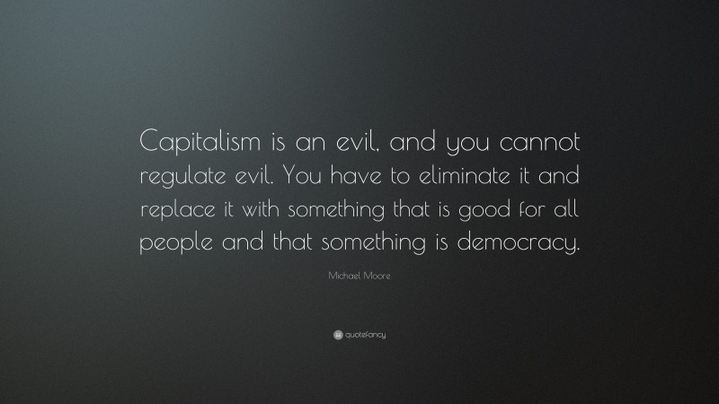 Michael Moore Quote: “Capitalism is an evil, and you cannot regulate evil. You have to eliminate it and replace it with something that is good for all people and that something is democracy.”