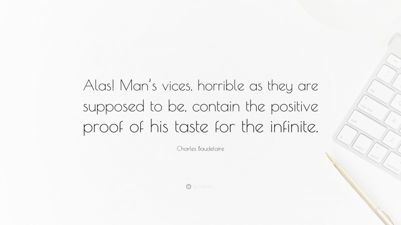 Charles Baudelaire Quote: “Alas! Man’s vices, horrible as they are supposed to be, contain the positive proof of his taste for the infinite.”