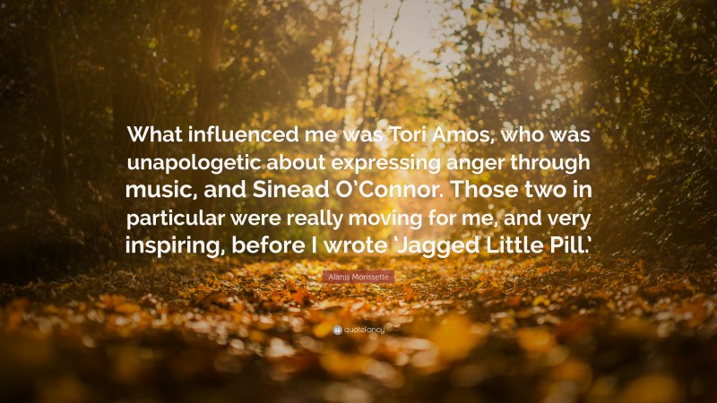 Alanis Morissette Quote: “What influenced me was Tori Amos, who was unapologetic about expressing anger through music, and Sinead O’Connor. Those two in particular were really moving for me, and very inspiring, before I wrote ‘Jagged Little Pill.’”
