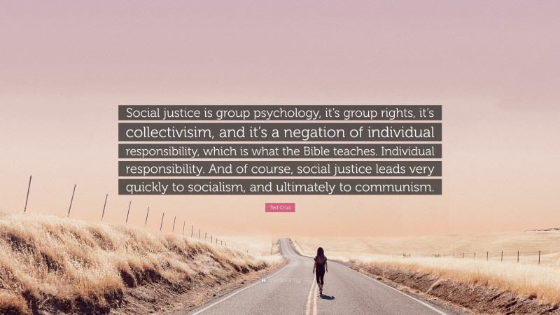 Ted Cruz Quote: “Social justice is group psychology, it’s group rights, it’s collectivisim, and it’s a negation of individual responsibility, which is what the Bible teaches. Individual responsibility. And of course, social justice leads very quickly to socialism, and ultimately to communism.”