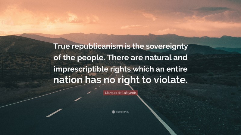 Marquis de Lafayette Quote: “True republicanism is the sovereignty of the people. There are natural and imprescriptible rights which an entire nation has no right to violate.”