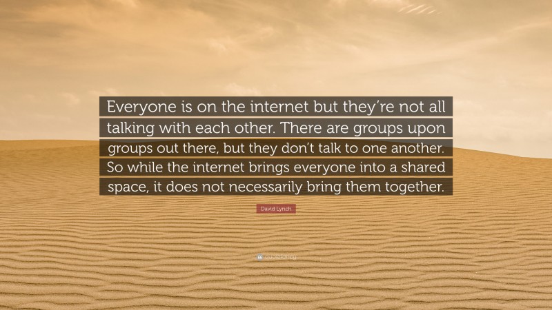David Lynch Quote: “Everyone is on the internet but they’re not all talking with each other. There are groups upon groups out there, but they don’t talk to one another. So while the internet brings everyone into a shared space, it does not necessarily bring them together.”