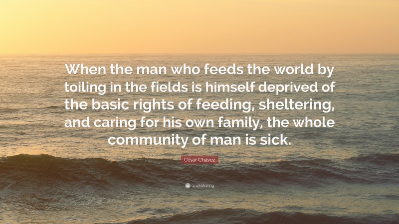 César Chávez Quote: “When the man who feeds the world by toiling in the fields is himself deprived of the basic rights of feeding, sheltering, and caring for his own family, the whole community of man is sick.”